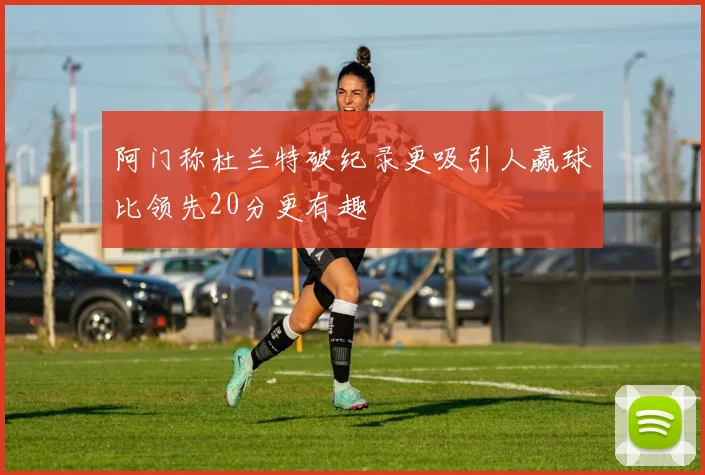 阿门称杜兰特破纪录更吸引人赢球比领先20分更有趣