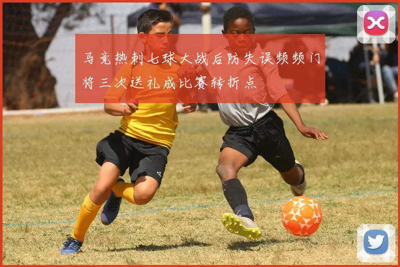 马竞热刺七球大战后防失误频频门将三次送礼成比赛转折点