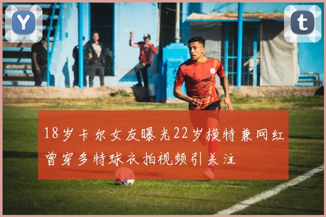 18岁卡尔女友曝光22岁模特兼网红曾穿多特球衣拍视频引关注