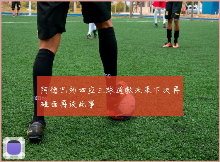 阿德巴约回应三球道歉未果下次再碰面再谈此事