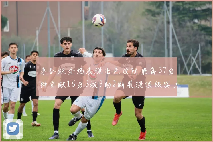 李弘权全场表现出色攻防兼备37分钟贡献16分3板3助2断展现顶级实力