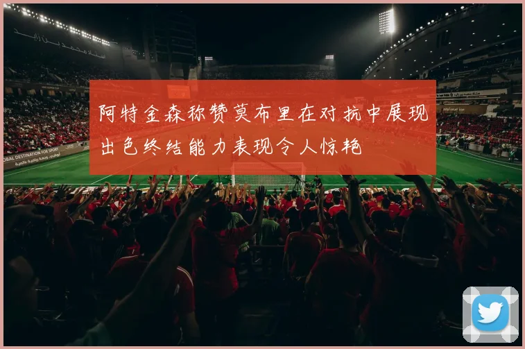阿特金森称赞莫布里在对抗中展现出色终结能力表现令人惊艳