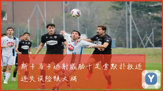 斯卡马卡远射威胁十足索默扑救连连失误险酿大祸