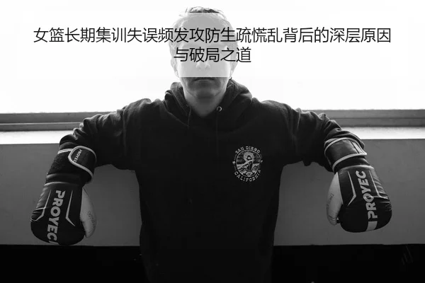 女篮长期集训失误频发攻防生疏慌乱背后的深层原因与破局之道 | mksports